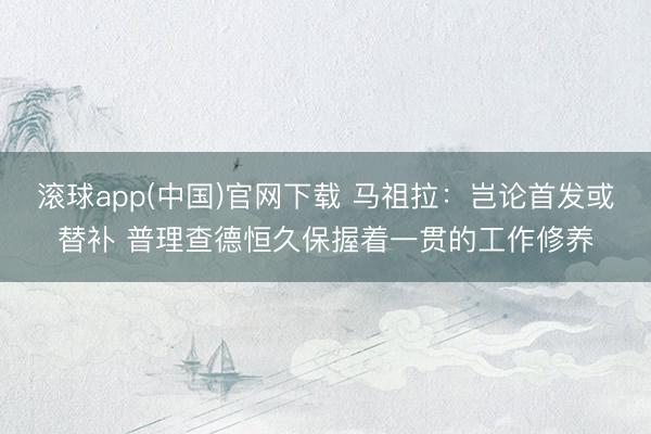 滚球app(中国)官网下载 马祖拉：岂论首发或替补 普理查德恒久保握着一贯的工作修养