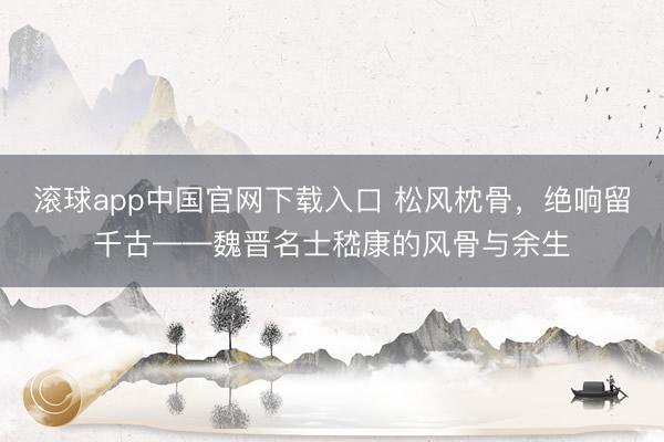 滚球app中国官网下载入口 松风枕骨，绝响留千古——魏晋名士嵇康的风骨与余生