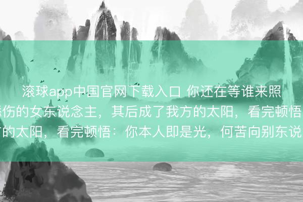 滚球app中国官网下载入口 你还在等谁来照亮你？阿谁夜深独自舔伤的女东说念主，其后成了我方的太阳，看完顿悟：你本人即是光，何苦向别东说念主借