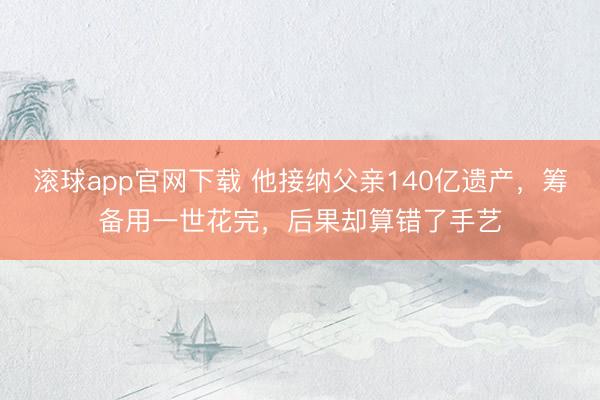 滚球app官网下载 他接纳父亲140亿遗产，筹备用一世花完，后果却算错了手艺