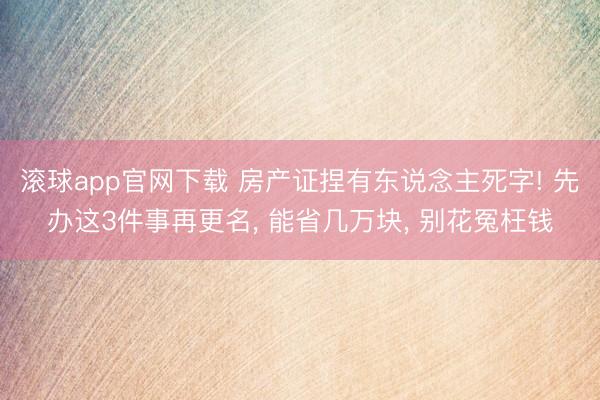 滚球app官网下载 房产证捏有东说念主死字! 先办这3件事再更名， 能省几万块， 别花冤枉钱