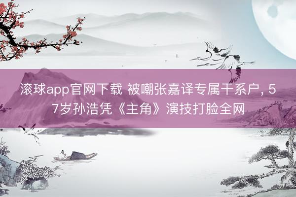 滚球app官网下载 被嘲张嘉译专属干系户， 57岁孙浩凭《主角》演技打脸全网