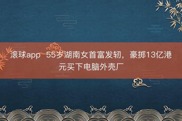 滚球app  55岁湖南女首富发轫，豪掷13亿港元买下电脑外壳厂