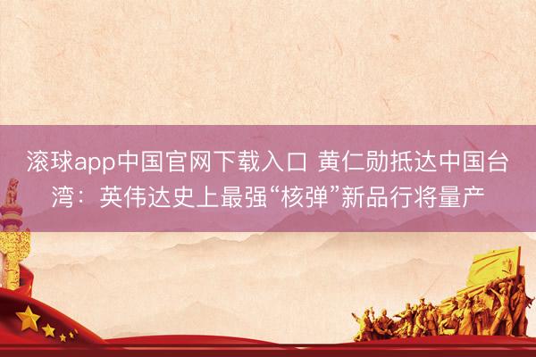 滚球app中国官网下载入口 黄仁勋抵达中国台湾：英伟达史上最强“核弹”新品行将量产