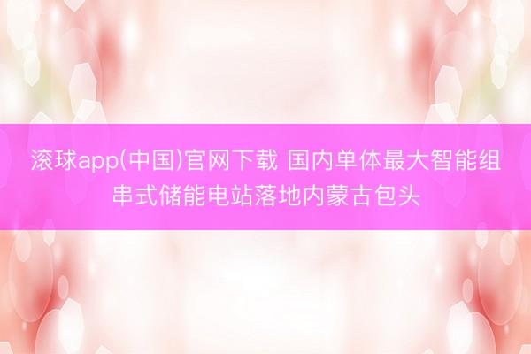 滚球app(中国)官网下载 国内单体最大智能组串式储能电站落地内蒙古包头