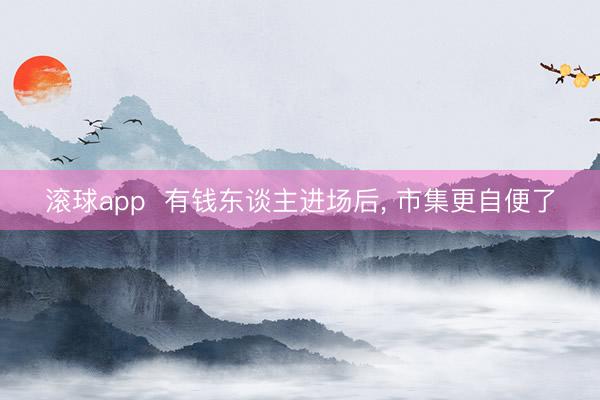 滚球app  有钱东谈主进场后， 市集更自便了