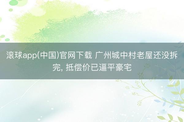 滚球app(中国)官网下载 广州城中村老屋还没拆完, 抵偿价已逼平豪宅