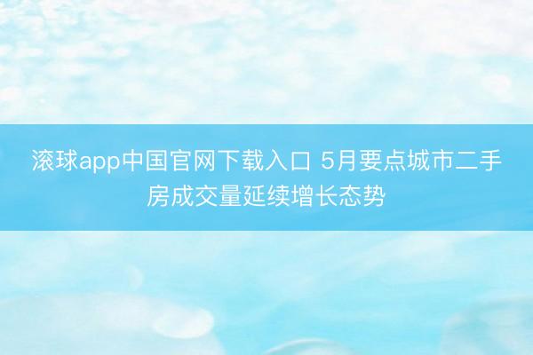 滚球app中国官网下载入口 5月要点城市二手房成交量延续增长态势