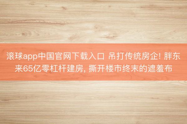 滚球app中国官网下载入口 吊打传统房企! 胖东来65亿零杠杆建房， 撕开楼市终末的遮羞布