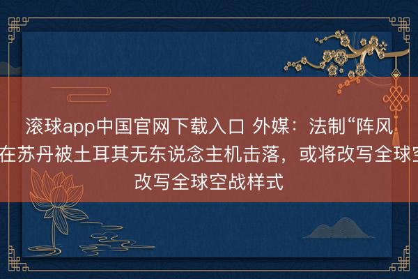 滚球app中国官网下载入口 外媒：法制“阵风”战斗机在苏丹被土耳其无东说念主机击落，或将改写全球空战样式