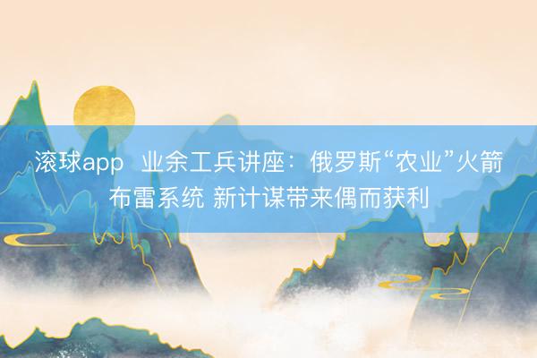滚球app  业余工兵讲座：俄罗斯“农业”火箭布雷系统 新计谋带来偶而获利