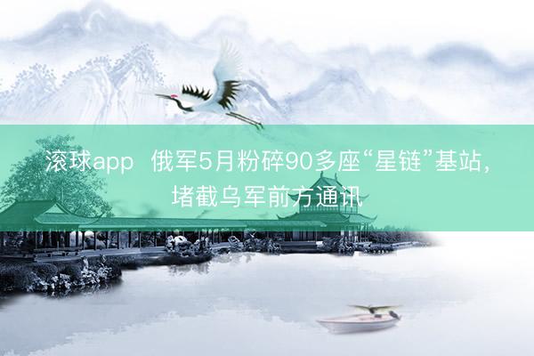 滚球app  俄军5月粉碎90多座“星链”基站，堵截乌军前方通讯