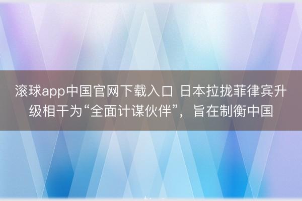 滚球app中国官网下载入口 日本拉拢菲律宾升级相干为“全面计谋伙伴”，旨在制衡中国