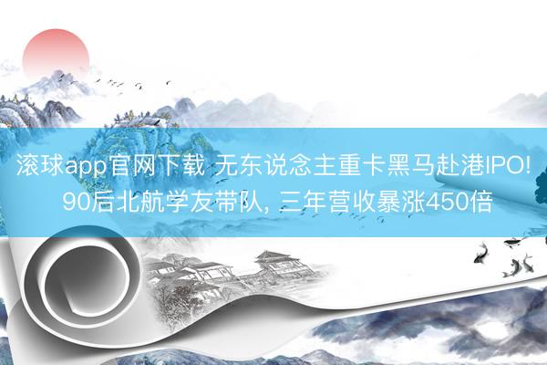 滚球app官网下载 无东说念主重卡黑马赴港IPO! 90后北航学友带队， 三年营收暴涨450倍