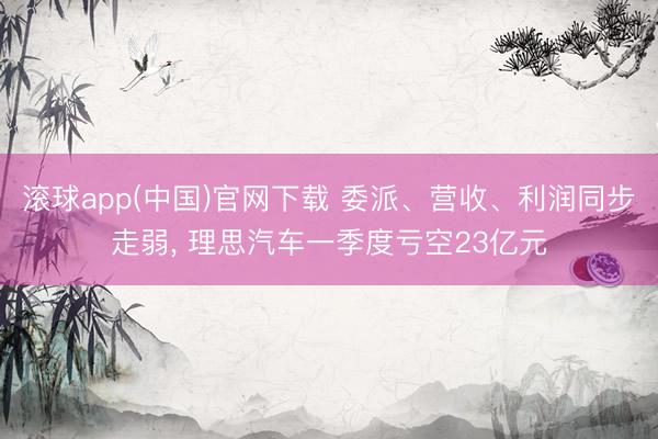 滚球app(中国)官网下载 委派、营收、利润同步走弱， 理思汽车一季度亏空23亿元