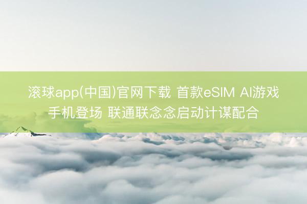 滚球app(中国)官网下载 首款eSIM AI游戏手机登场 联通联念念启动计谋配合