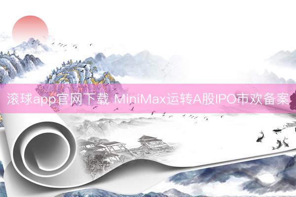 滚球app官网下载 MiniMax运转A股IPO市欢备案