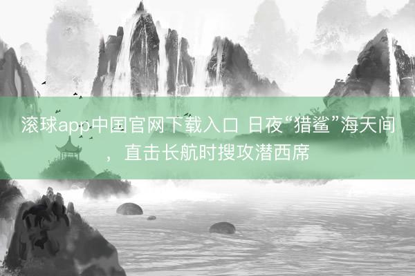 滚球app中国官网下载入口 日夜“猎鲨”海天间，直击长航时搜攻潜西席