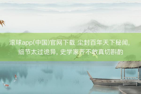 滚球app(中国)官网下载 尘封百年天下秘闻, 细节太过诡异, 史学家齐不敢真切斟酌
