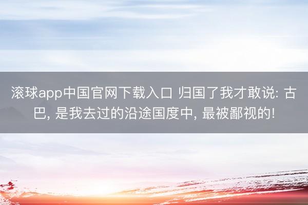滚球app中国官网下载入口 归国了我才敢说: 古巴， 是我去过的沿途国度中， 最被鄙视的!