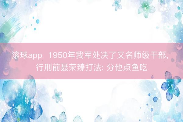 滚球app  1950年我军处决了又名师级干部， 行刑前聂荣臻打法: 分他点鱼吃
