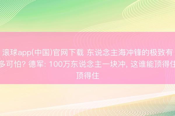 滚球app(中国)官网下载 东说念主海冲锋的极致有多可怕? 德军: 100万东说念主一块冲， 这谁能顶得住