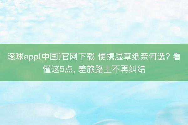 滚球app(中国)官网下载 便携湿草纸奈何选? 看懂这5点， 差旅路上不再纠结