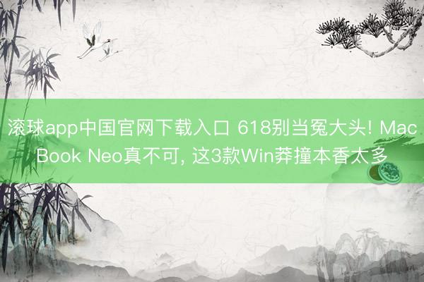 滚球app中国官网下载入口 618别当冤大头! MacBook Neo真不可， 这3款Win莽撞本香太多
