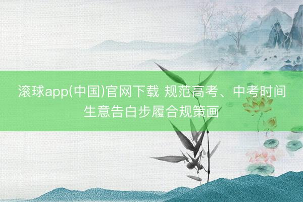 滚球app(中国)官网下载 规范高考、中考时间生意告白步履合规策画
