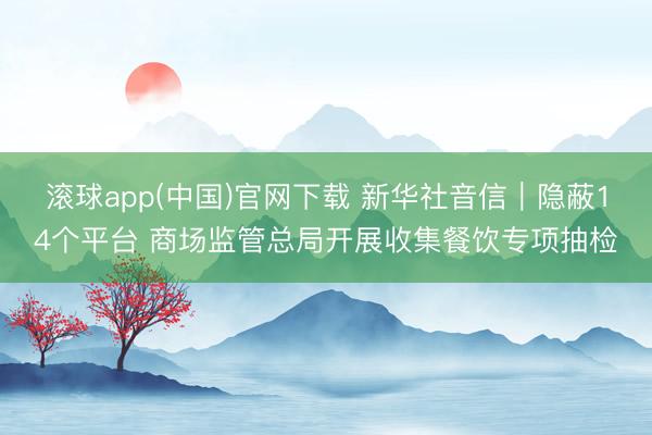 滚球app(中国)官网下载 新华社音信｜隐蔽14个平台 商场监管总局开展收集餐饮专项抽检