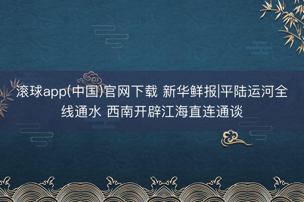 滚球app(中国)官网下载 新华鲜报|平陆运河全线通水 西南开辟江海直连通谈