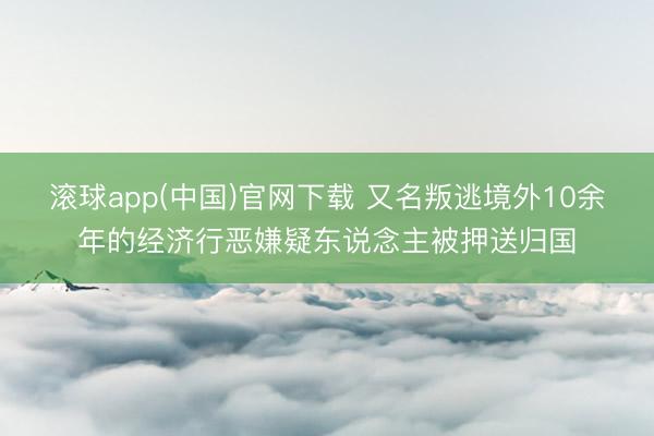 滚球app(中国)官网下载 又名叛逃境外10余年的经济行恶嫌疑东说念主被押送归国