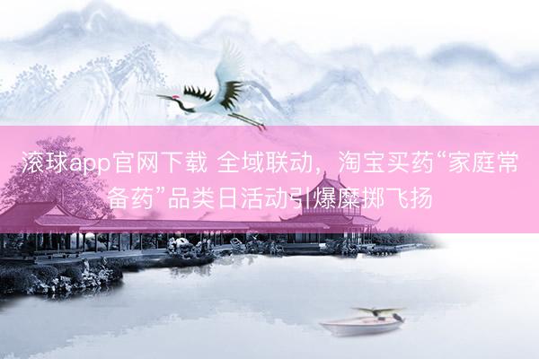 滚球app官网下载 全域联动，淘宝买药“家庭常备药”品类日活动引爆糜掷飞扬