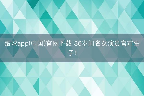 滚球app(中国)官网下载 36岁闻名女演员官宣生子!