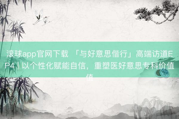 滚球app官网下载 「与好意思偕行」高端访道EP4 | 以个性化赋能自信，<a href=