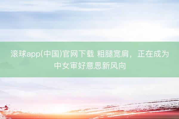 滚球app(中国)官网下载 粗腿宽肩,正在成为中女审好意思新风向