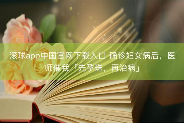 滚球app中国官网下载入口 确诊妇女病后，医师催我「先孕珠，再治病」