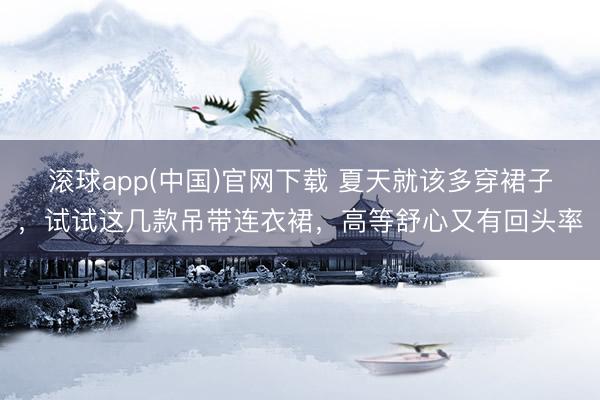 滚球app(中国)官网下载 夏天就该多穿裙子，试试这几款吊带连衣裙，高等舒心又有回头率