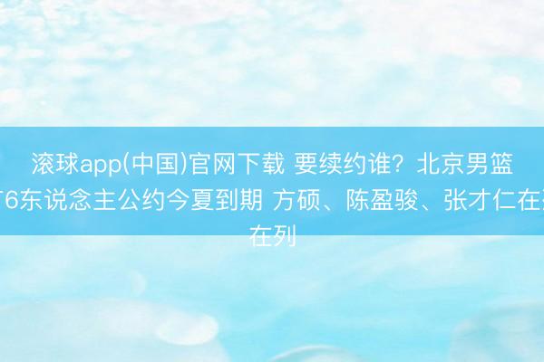 滚球app(中国)官网下载 要续约谁？北京男篮有6东说念主公