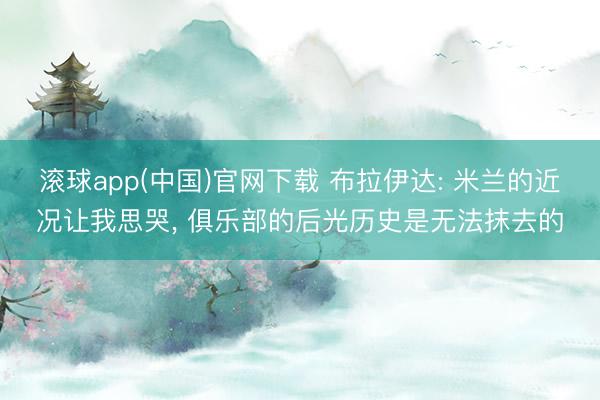 滚球app(中国)官网下载 布拉伊达: 米兰的近况让我思哭， 俱乐部的后光历史是无法抹去的