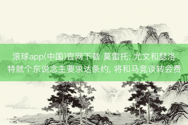 滚球app(中国)官网下载 莫雷托: 尤文和瑟洛特就个东说念主要求达条约， 将和马竞谈转会费