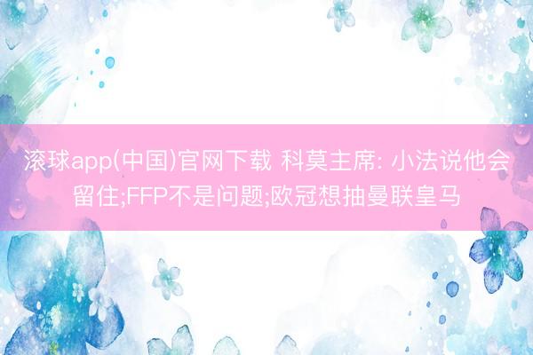 滚球app(中国)官网下载 科莫主席: 小法说他会留住;FFP不是问题;欧冠想抽曼联皇马