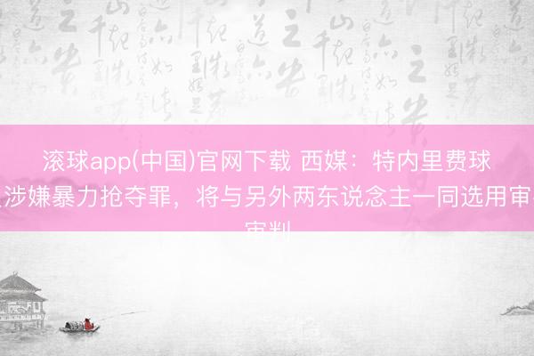 滚球app(中国)官网下载 西媒：特内里费球员涉嫌暴力抢夺罪，将与另外两东说念主一同选用审判
