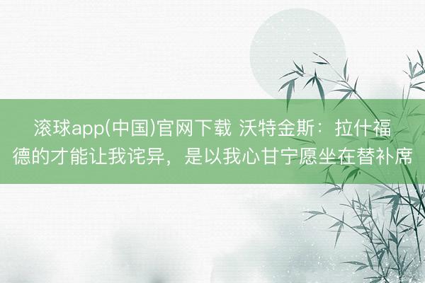 滚球app(中国)官网下载 沃特金斯：拉什福德的才能让我诧异，是以我心甘宁愿坐在替补席