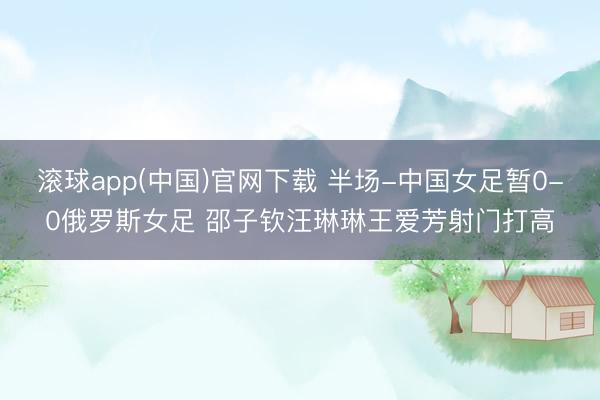 滚球app(中国)官网下载 半场-中国女足暂0-0俄罗斯女足 邵子钦汪琳琳王爱芳射门打高