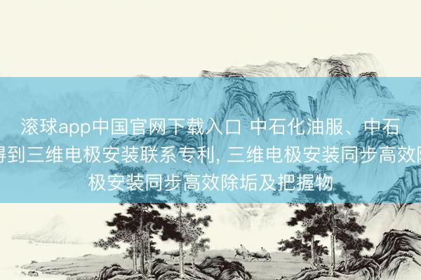 滚球app中国官网下载入口 中石化油服、中石化江汉贪图得到三维电极安装联系专利, 三维电极安装同步高效除垢及把握物
