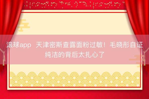 滚球app  天津密斯查露面粉过敏！毛晓彤自证纯洁的背后太扎心了