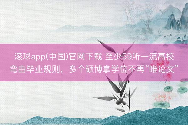 滚球app(中国)官网下载 至少59所一流高校弯曲毕业规则，多个硕博拿学位不再“唯论文”