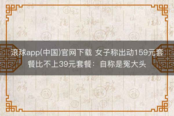 滚球app(中国)官网下载 女子称出动159元套餐比不上39元套餐：自称是冤大头