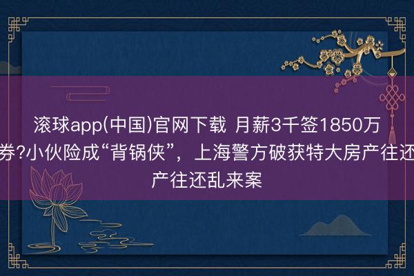 滚球app(中国)官网下载 月薪3千签1850万购房左券?小伙险成“背锅侠”，上海警方破获特大房产往还乱来案